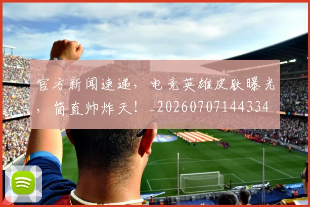 官方新闻速递，电竞英雄皮肤曝光，简直帅炸天！_20260707144334