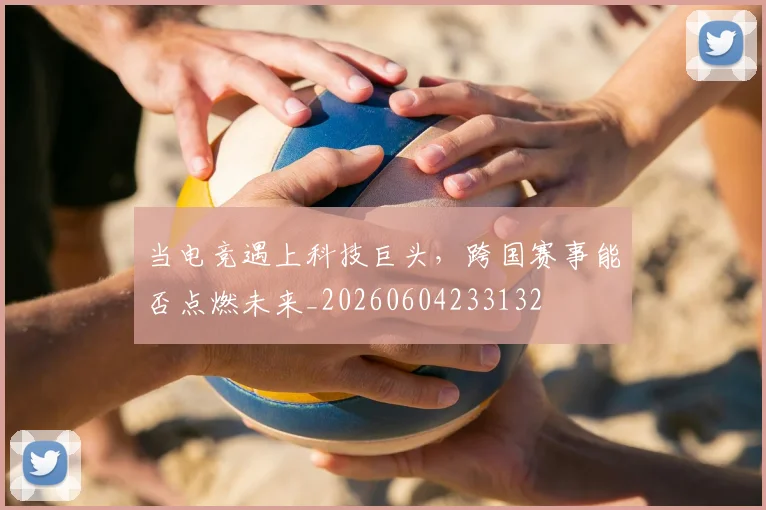 当电竞遇上科技巨头，跨国赛事能否点燃未来_20260604233132