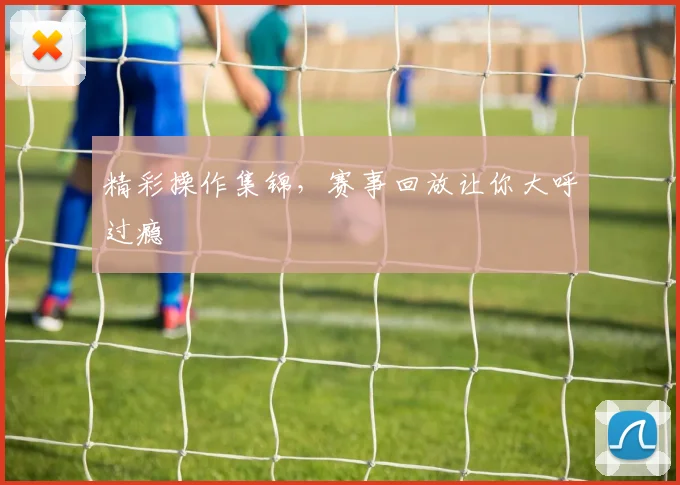 精彩操作集锦，赛事回放让你大呼过瘾