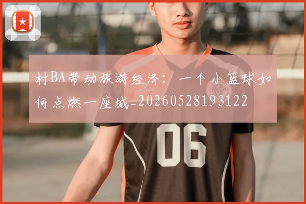 村BA带动旅游经济：一个小篮球如何点燃一座城_20260528193122
