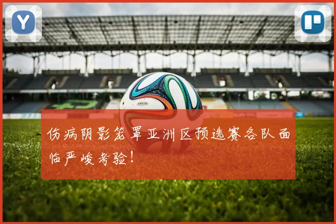 伤病阴影笼罩亚洲区预选赛各队面临严峻考验！