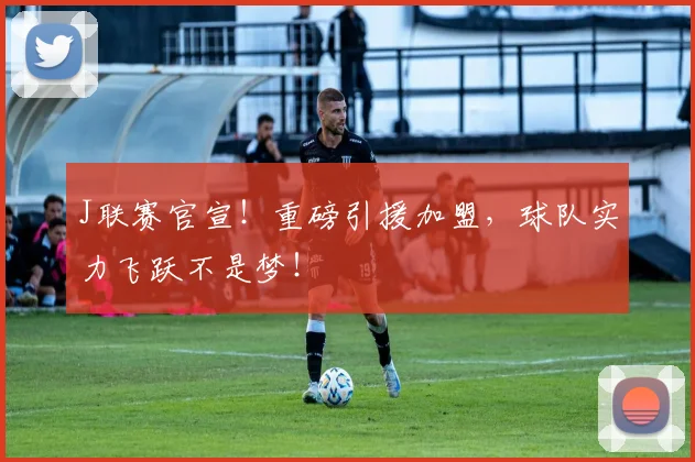 J联赛官宣！重磅引援加盟，球队实力飞跃不是梦！