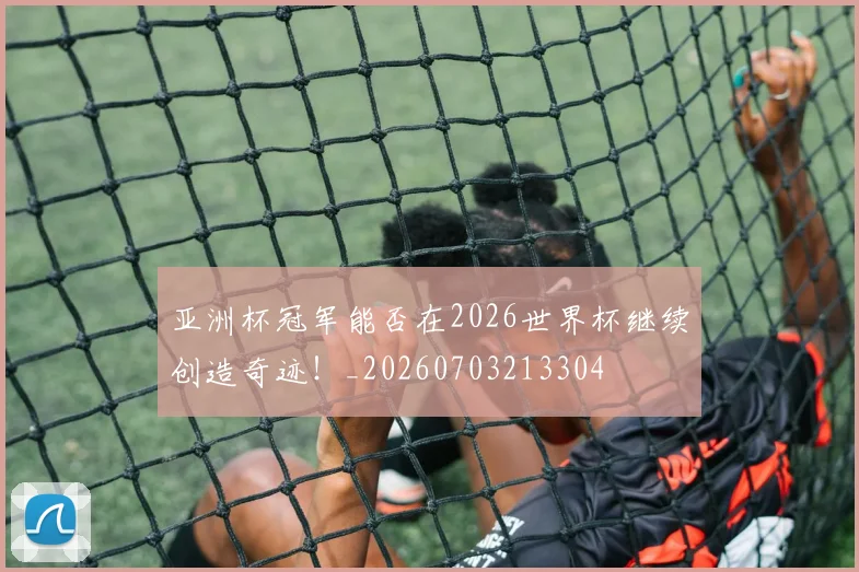 亚洲杯冠军能否在2026世界杯继续创造奇迹！_20260703213304