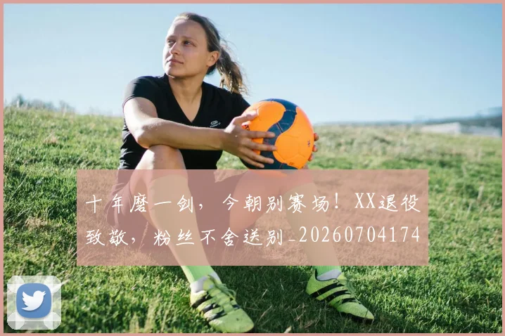 十年磨一剑，今朝别赛场！XX退役致敬，粉丝不舍送别_20260704174428