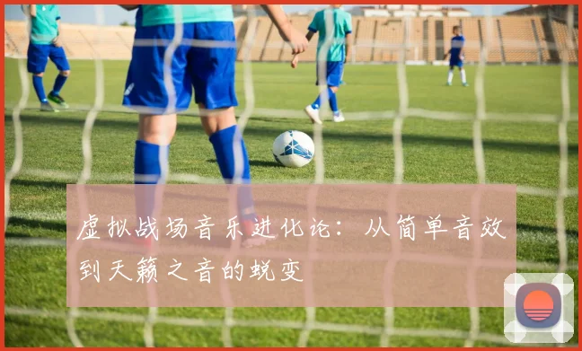 虚拟战场音乐进化论：从简单音效到天籁之音的蜕变