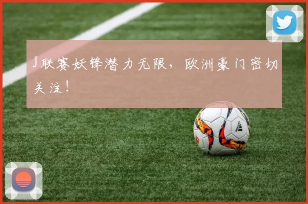 J联赛妖锋潜力无限,欧洲豪门密切关注!