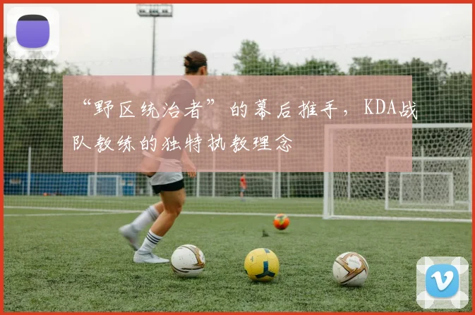 “野区统治者”的幕后推手,KDA战队教练的独特执教理念
