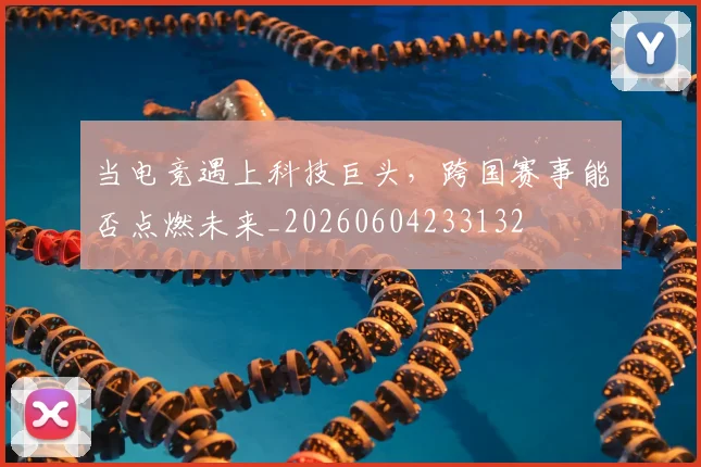当电竞遇上科技巨头，跨国赛事能否点燃未来_20260604233132