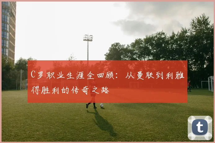 C罗职业生涯全回顾：从曼联到利雅得胜利的传奇之路