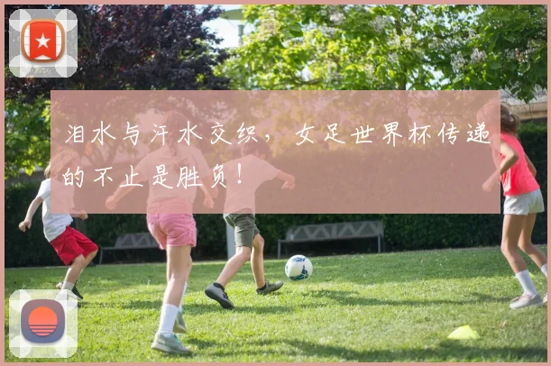 泪水与汗水交织，女足世界杯传递的不止是胜负！